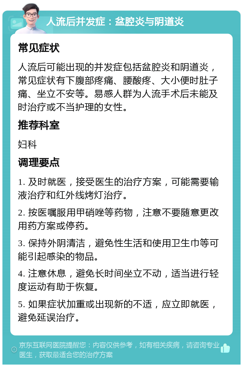 人流后并发症：盆腔炎与阴道炎 常见症状 人流后可能出现的并发症包括盆腔炎和阴道炎，常见症状有下腹部疼痛、腰酸疼、大小便时肚子痛、坐立不安等。易感人群为人流手术后未能及时治疗或不当护理的女性。 推荐科室 妇科 调理要点 1. 及时就医，接受医生的治疗方案，可能需要输液治疗和红外线烤灯治疗。 2. 按医嘱服用甲硝唑等药物，注意不要随意更改用药方案或停药。 3. 保持外阴清洁，避免性生活和使用卫生巾等可能引起感染的物品。 4. 注意休息，避免长时间坐立不动，适当进行轻度运动有助于恢复。 5. 如果症状加重或出现新的不适，应立即就医，避免延误治疗。