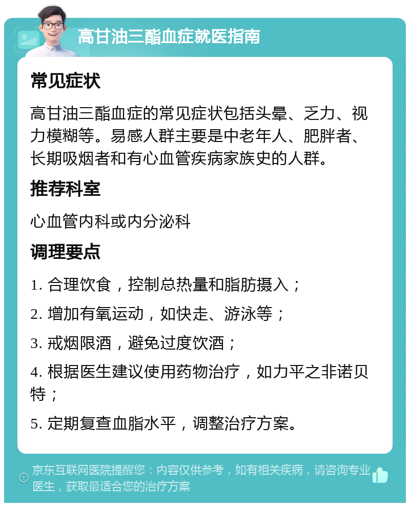 高甘油三酯血症就医指南 常见症状 高甘油三酯血症的常见症状包括头晕、乏力、视力模糊等。易感人群主要是中老年人、肥胖者、长期吸烟者和有心血管疾病家族史的人群。 推荐科室 心血管内科或内分泌科 调理要点 1. 合理饮食，控制总热量和脂肪摄入； 2. 增加有氧运动，如快走、游泳等； 3. 戒烟限酒，避免过度饮酒； 4. 根据医生建议使用药物治疗，如力平之非诺贝特； 5. 定期复查血脂水平，调整治疗方案。