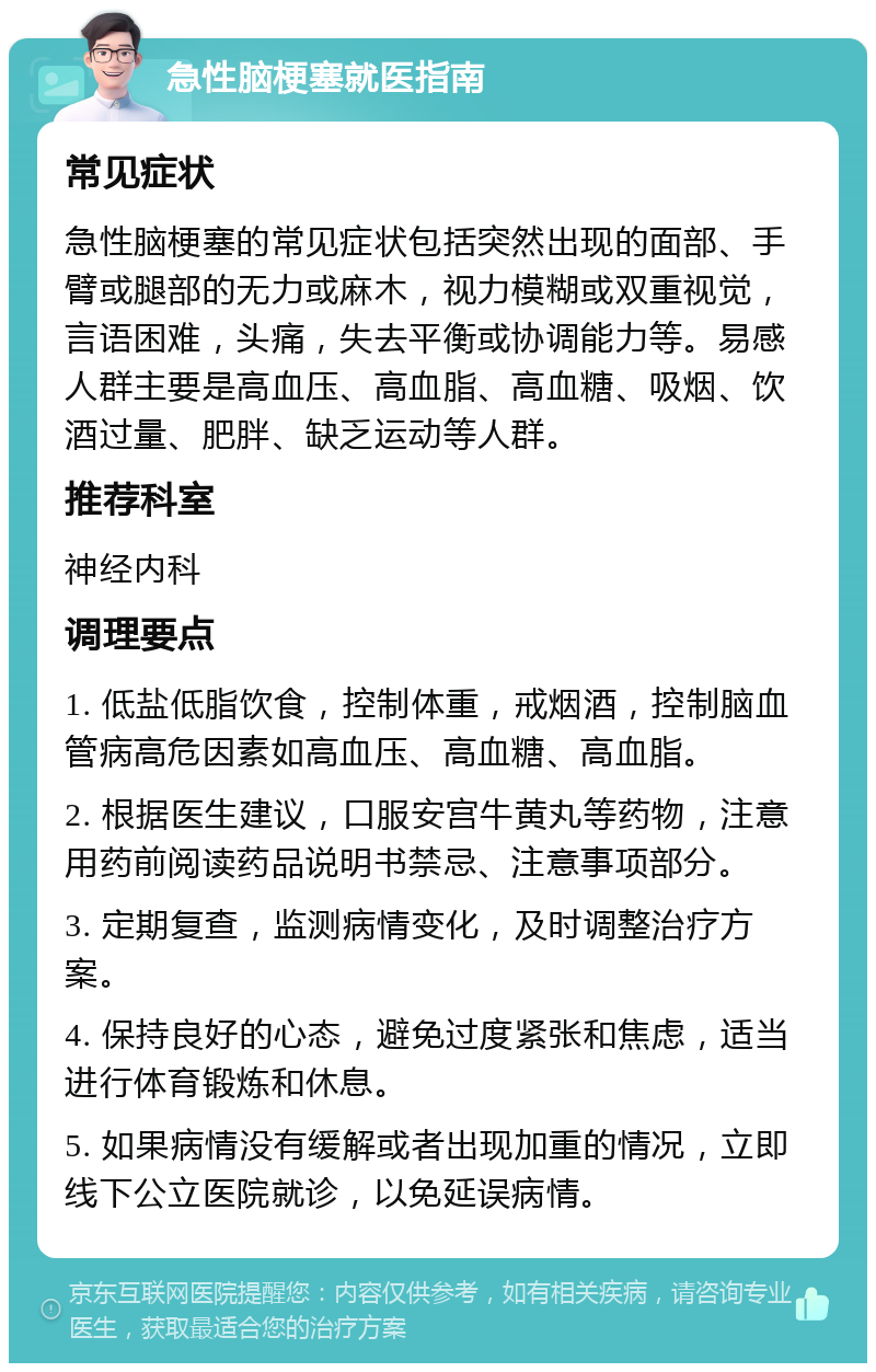 急性脑梗塞就医指南 常见症状 急性脑梗塞的常见症状包括突然出现的面部、手臂或腿部的无力或麻木，视力模糊或双重视觉，言语困难，头痛，失去平衡或协调能力等。易感人群主要是高血压、高血脂、高血糖、吸烟、饮酒过量、肥胖、缺乏运动等人群。 推荐科室 神经内科 调理要点 1. 低盐低脂饮食，控制体重，戒烟酒，控制脑血管病高危因素如高血压、高血糖、高血脂。 2. 根据医生建议，口服安宫牛黄丸等药物，注意用药前阅读药品说明书禁忌、注意事项部分。 3. 定期复查，监测病情变化，及时调整治疗方案。 4. 保持良好的心态，避免过度紧张和焦虑，适当进行体育锻炼和休息。 5. 如果病情没有缓解或者出现加重的情况，立即线下公立医院就诊，以免延误病情。