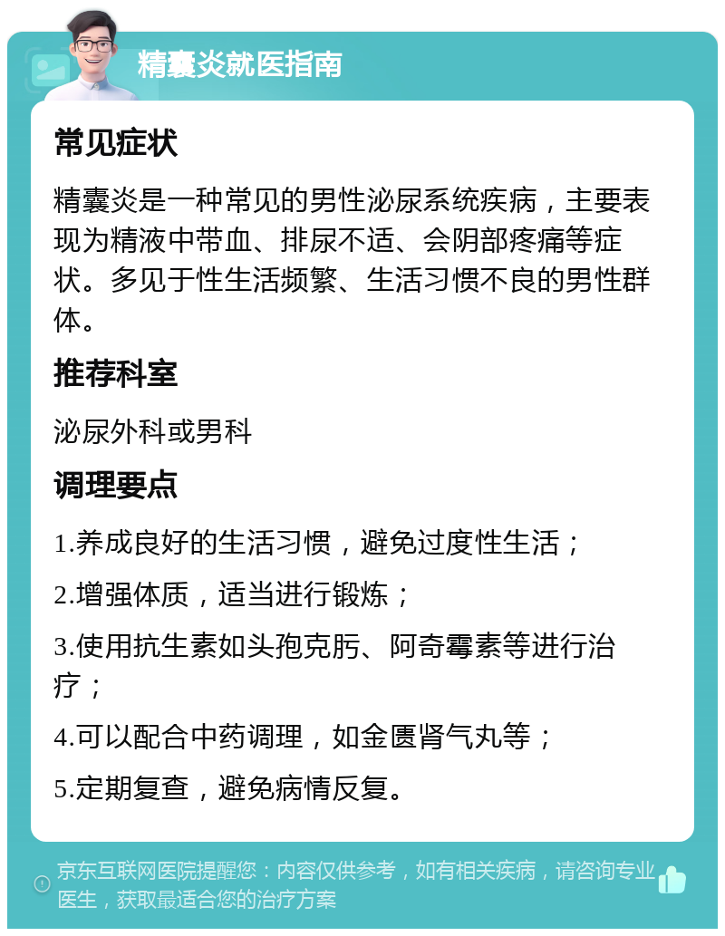 精囊炎就医指南 常见症状 精囊炎是一种常见的男性泌尿系统疾病，主要表现为精液中带血、排尿不适、会阴部疼痛等症状。多见于性生活频繁、生活习惯不良的男性群体。 推荐科室 泌尿外科或男科 调理要点 1.养成良好的生活习惯，避免过度性生活； 2.增强体质，适当进行锻炼； 3.使用抗生素如头孢克肟、阿奇霉素等进行治疗； 4.可以配合中药调理，如金匮肾气丸等； 5.定期复查，避免病情反复。