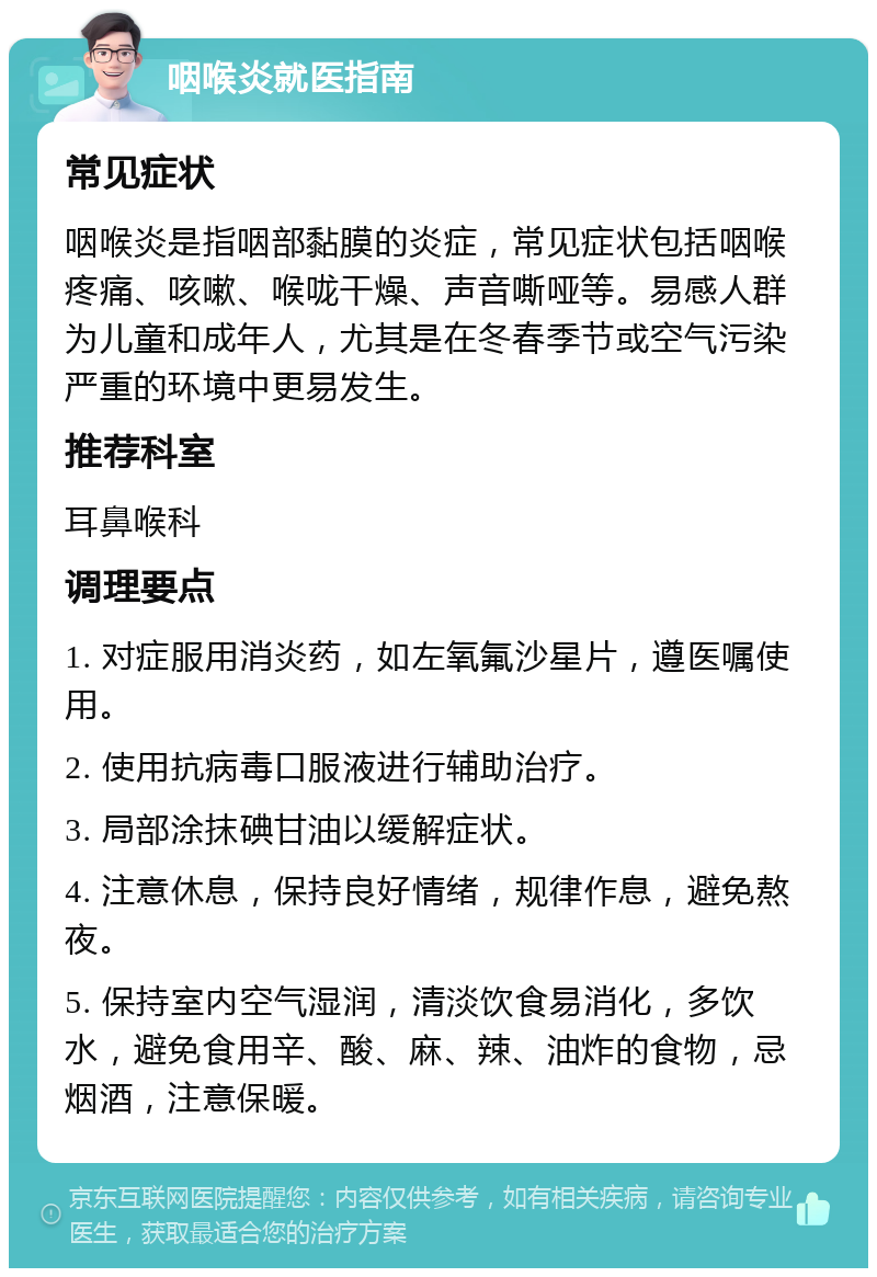 咽喉炎就医指南 常见症状 咽喉炎是指咽部黏膜的炎症，常见症状包括咽喉疼痛、咳嗽、喉咙干燥、声音嘶哑等。易感人群为儿童和成年人，尤其是在冬春季节或空气污染严重的环境中更易发生。 推荐科室 耳鼻喉科 调理要点 1. 对症服用消炎药，如左氧氟沙星片，遵医嘱使用。 2. 使用抗病毒口服液进行辅助治疗。 3. 局部涂抹碘甘油以缓解症状。 4. 注意休息，保持良好情绪，规律作息，避免熬夜。 5. 保持室内空气湿润，清淡饮食易消化，多饮水，避免食用辛、酸、麻、辣、油炸的食物，忌烟酒，注意保暖。