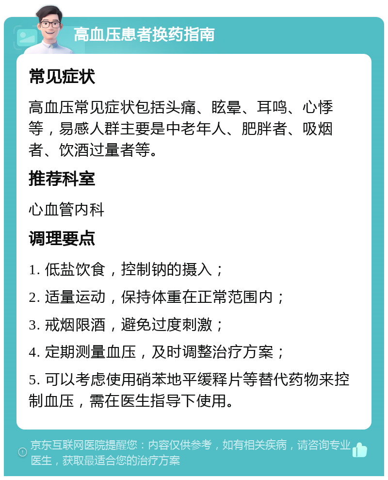 高血压患者换药指南 常见症状 高血压常见症状包括头痛、眩晕、耳鸣、心悸等，易感人群主要是中老年人、肥胖者、吸烟者、饮酒过量者等。 推荐科室 心血管内科 调理要点 1. 低盐饮食，控制钠的摄入； 2. 适量运动，保持体重在正常范围内； 3. 戒烟限酒，避免过度刺激； 4. 定期测量血压，及时调整治疗方案； 5. 可以考虑使用硝苯地平缓释片等替代药物来控制血压，需在医生指导下使用。