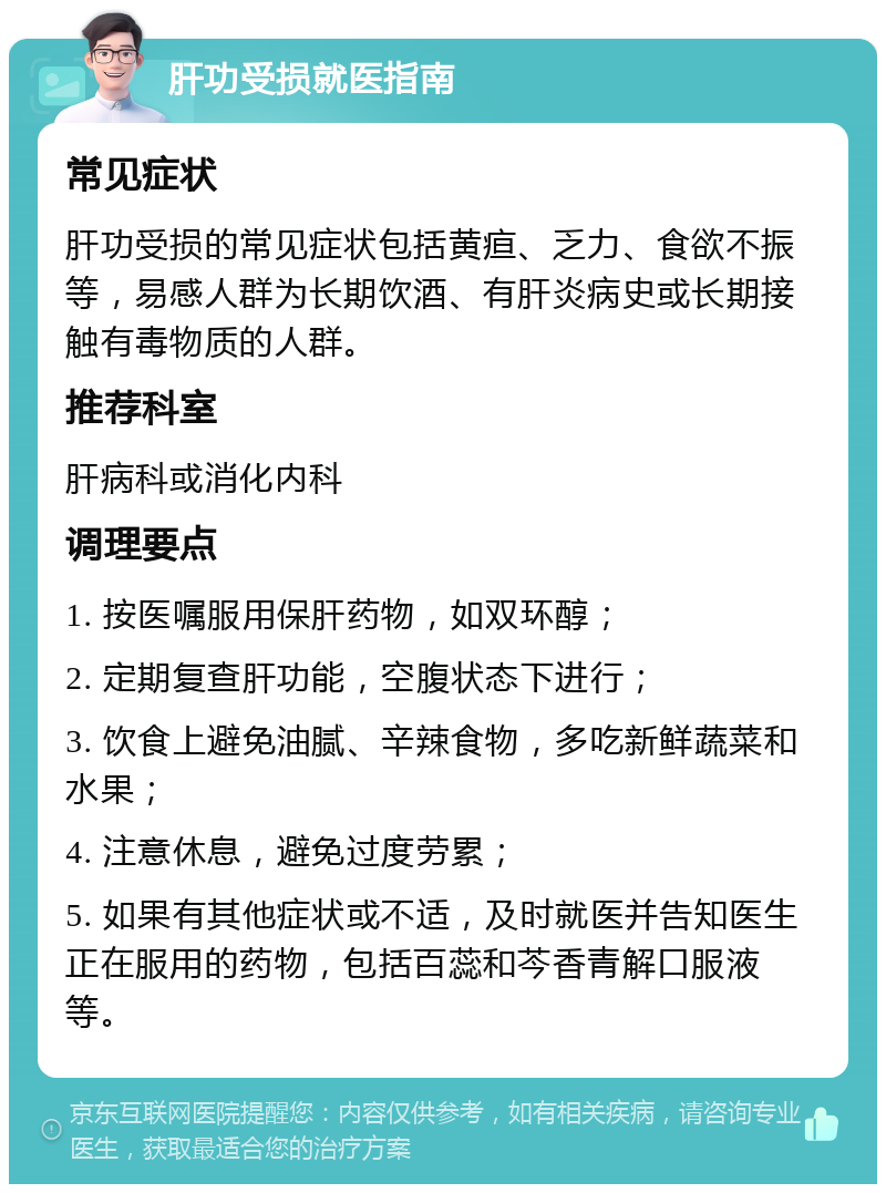 肝功受损就医指南 常见症状 肝功受损的常见症状包括黄疸、乏力、食欲不振等，易感人群为长期饮酒、有肝炎病史或长期接触有毒物质的人群。 推荐科室 肝病科或消化内科 调理要点 1. 按医嘱服用保肝药物，如双环醇； 2. 定期复查肝功能，空腹状态下进行； 3. 饮食上避免油腻、辛辣食物，多吃新鲜蔬菜和水果； 4. 注意休息，避免过度劳累； 5. 如果有其他症状或不适，及时就医并告知医生正在服用的药物，包括百蕊和芩香青解口服液等。