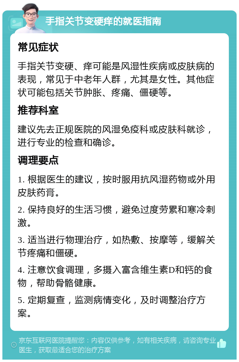 手指关节变硬痒的就医指南 常见症状 手指关节变硬、痒可能是风湿性疾病或皮肤病的表现，常见于中老年人群，尤其是女性。其他症状可能包括关节肿胀、疼痛、僵硬等。 推荐科室 建议先去正规医院的风湿免疫科或皮肤科就诊，进行专业的检查和确诊。 调理要点 1. 根据医生的建议，按时服用抗风湿药物或外用皮肤药膏。 2. 保持良好的生活习惯，避免过度劳累和寒冷刺激。 3. 适当进行物理治疗，如热敷、按摩等，缓解关节疼痛和僵硬。 4. 注意饮食调理，多摄入富含维生素D和钙的食物，帮助骨骼健康。 5. 定期复查，监测病情变化，及时调整治疗方案。