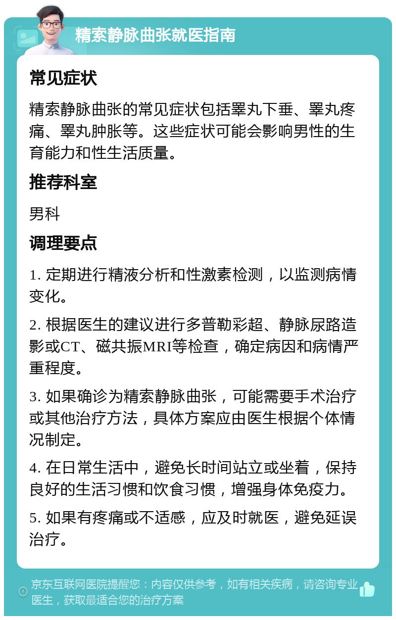 精索静脉曲张就医指南 常见症状 精索静脉曲张的常见症状包括睪丸下垂、睪丸疼痛、睪丸肿胀等。这些症状可能会影响男性的生育能力和性生活质量。 推荐科室 男科 调理要点 1. 定期进行精液分析和性激素检测，以监测病情变化。 2. 根据医生的建议进行多普勒彩超、静脉尿路造影或CT、磁共振MRI等检查，确定病因和病情严重程度。 3. 如果确诊为精索静脉曲张，可能需要手术治疗或其他治疗方法，具体方案应由医生根据个体情况制定。 4. 在日常生活中，避免长时间站立或坐着，保持良好的生活习惯和饮食习惯，增强身体免疫力。 5. 如果有疼痛或不适感，应及时就医，避免延误治疗。