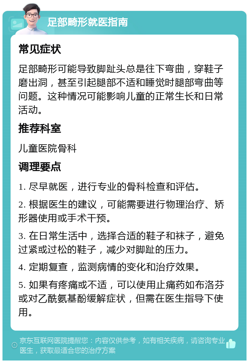 足部畸形就医指南 常见症状 足部畸形可能导致脚趾头总是往下弯曲，穿鞋子磨出洞，甚至引起腿部不适和睡觉时腿部弯曲等问题。这种情况可能影响儿童的正常生长和日常活动。 推荐科室 儿童医院骨科 调理要点 1. 尽早就医，进行专业的骨科检查和评估。 2. 根据医生的建议，可能需要进行物理治疗、矫形器使用或手术干预。 3. 在日常生活中，选择合适的鞋子和袜子，避免过紧或过松的鞋子，减少对脚趾的压力。 4. 定期复查，监测病情的变化和治疗效果。 5. 如果有疼痛或不适，可以使用止痛药如布洛芬或对乙酰氨基酚缓解症状，但需在医生指导下使用。