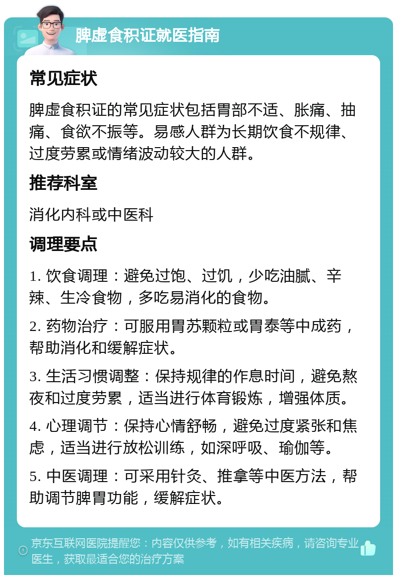 脾虚食积证就医指南 常见症状 脾虚食积证的常见症状包括胃部不适、胀痛、抽痛、食欲不振等。易感人群为长期饮食不规律、过度劳累或情绪波动较大的人群。 推荐科室 消化内科或中医科 调理要点 1. 饮食调理：避免过饱、过饥，少吃油腻、辛辣、生冷食物，多吃易消化的食物。 2. 药物治疗：可服用胃苏颗粒或胃泰等中成药，帮助消化和缓解症状。 3. 生活习惯调整：保持规律的作息时间，避免熬夜和过度劳累，适当进行体育锻炼，增强体质。 4. 心理调节：保持心情舒畅，避免过度紧张和焦虑，适当进行放松训练，如深呼吸、瑜伽等。 5. 中医调理：可采用针灸、推拿等中医方法，帮助调节脾胃功能，缓解症状。