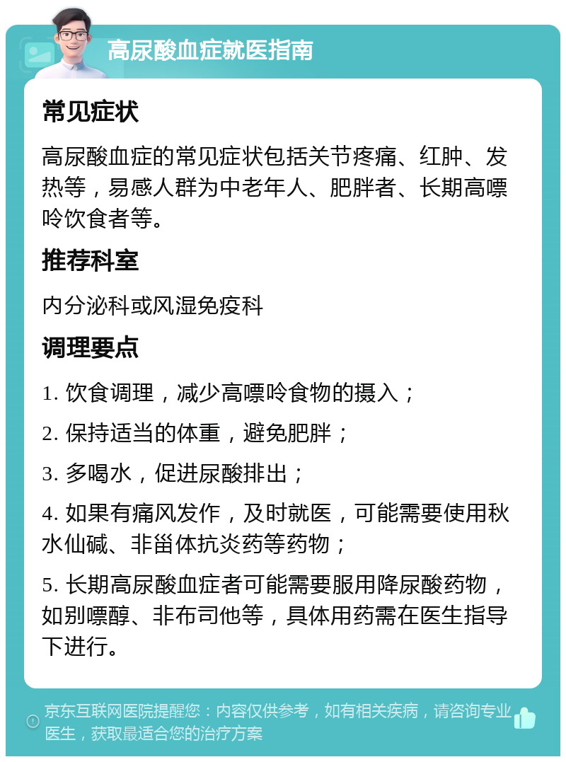 高尿酸血症就医指南 常见症状 高尿酸血症的常见症状包括关节疼痛、红肿、发热等，易感人群为中老年人、肥胖者、长期高嘌呤饮食者等。 推荐科室 内分泌科或风湿免疫科 调理要点 1. 饮食调理，减少高嘌呤食物的摄入； 2. 保持适当的体重，避免肥胖； 3. 多喝水，促进尿酸排出； 4. 如果有痛风发作，及时就医，可能需要使用秋水仙碱、非甾体抗炎药等药物； 5. 长期高尿酸血症者可能需要服用降尿酸药物，如别嘌醇、非布司他等，具体用药需在医生指导下进行。