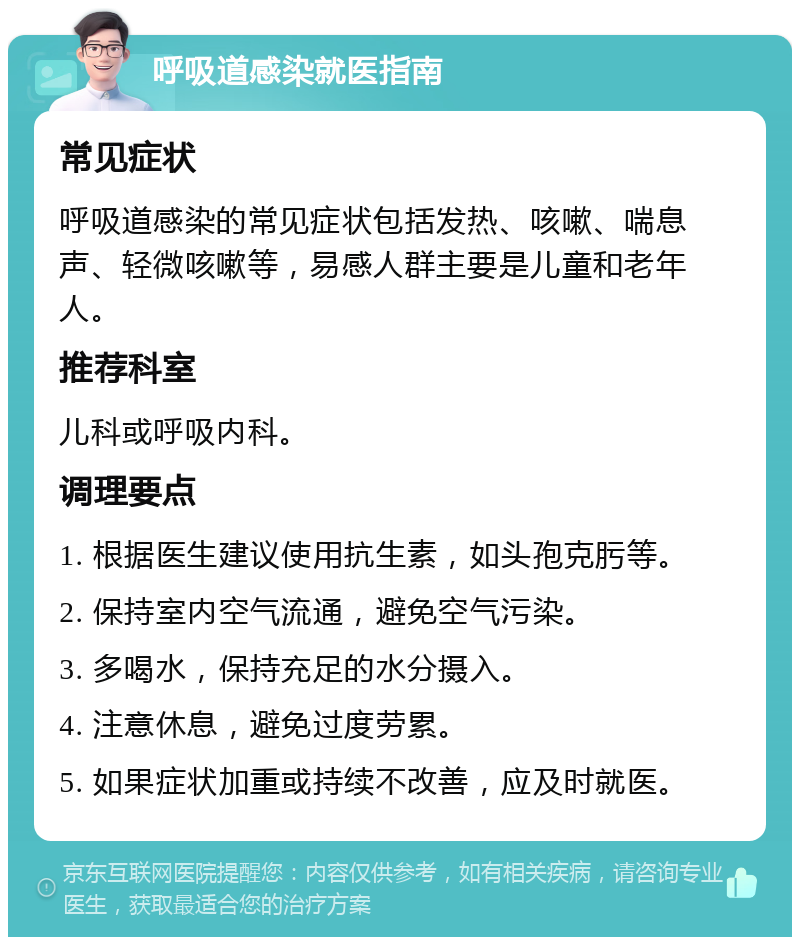 呼吸道感染就医指南 常见症状 呼吸道感染的常见症状包括发热、咳嗽、喘息声、轻微咳嗽等，易感人群主要是儿童和老年人。 推荐科室 儿科或呼吸内科。 调理要点 1. 根据医生建议使用抗生素，如头孢克肟等。 2. 保持室内空气流通，避免空气污染。 3. 多喝水，保持充足的水分摄入。 4. 注意休息，避免过度劳累。 5. 如果症状加重或持续不改善，应及时就医。