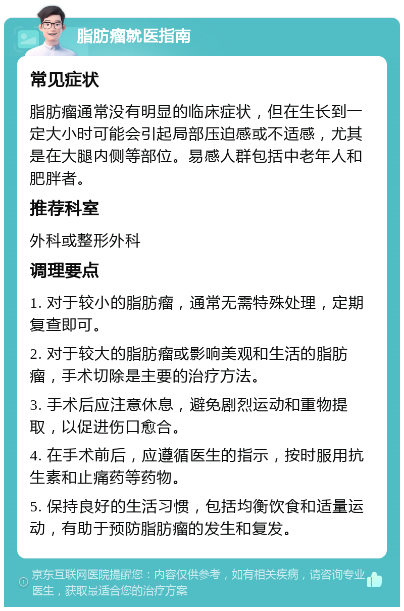 脂肪瘤就医指南 常见症状 脂肪瘤通常没有明显的临床症状，但在生长到一定大小时可能会引起局部压迫感或不适感，尤其是在大腿内侧等部位。易感人群包括中老年人和肥胖者。 推荐科室 外科或整形外科 调理要点 1. 对于较小的脂肪瘤，通常无需特殊处理，定期复查即可。 2. 对于较大的脂肪瘤或影响美观和生活的脂肪瘤，手术切除是主要的治疗方法。 3. 手术后应注意休息，避免剧烈运动和重物提取，以促进伤口愈合。 4. 在手术前后，应遵循医生的指示，按时服用抗生素和止痛药等药物。 5. 保持良好的生活习惯，包括均衡饮食和适量运动，有助于预防脂肪瘤的发生和复发。