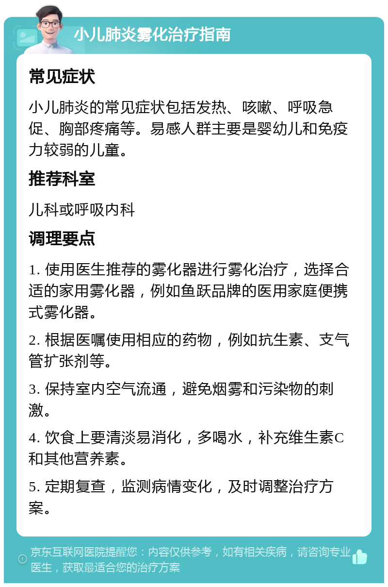 小儿肺炎雾化治疗指南 常见症状 小儿肺炎的常见症状包括发热、咳嗽、呼吸急促、胸部疼痛等。易感人群主要是婴幼儿和免疫力较弱的儿童。 推荐科室 儿科或呼吸内科 调理要点 1. 使用医生推荐的雾化器进行雾化治疗，选择合适的家用雾化器，例如鱼跃品牌的医用家庭便携式雾化器。 2. 根据医嘱使用相应的药物，例如抗生素、支气管扩张剂等。 3. 保持室内空气流通，避免烟雾和污染物的刺激。 4. 饮食上要清淡易消化，多喝水，补充维生素C和其他营养素。 5. 定期复查，监测病情变化，及时调整治疗方案。