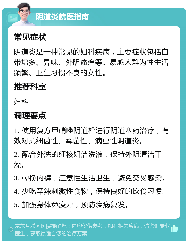 阴道炎就医指南 常见症状 阴道炎是一种常见的妇科疾病，主要症状包括白带增多、异味、外阴瘙痒等。易感人群为性生活频繁、卫生习惯不良的女性。 推荐科室 妇科 调理要点 1. 使用复方甲硝唑阴道栓进行阴道塞药治疗，有效对抗细菌性、霉菌性、滴虫性阴道炎。 2. 配合外洗的红核妇洁洗液，保持外阴清洁干燥。 3. 勤换内裤，注意性生活卫生，避免交叉感染。 4. 少吃辛辣刺激性食物，保持良好的饮食习惯。 5. 加强身体免疫力，预防疾病复发。