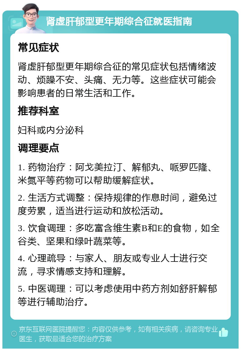 肾虚肝郁型更年期综合征就医指南 常见症状 肾虚肝郁型更年期综合征的常见症状包括情绪波动、烦躁不安、头痛、无力等。这些症状可能会影响患者的日常生活和工作。 推荐科室 妇科或内分泌科 调理要点 1. 药物治疗：阿戈美拉汀、解郁丸、哌罗匹隆、米氮平等药物可以帮助缓解症状。 2. 生活方式调整：保持规律的作息时间，避免过度劳累，适当进行运动和放松活动。 3. 饮食调理：多吃富含维生素B和E的食物，如全谷类、坚果和绿叶蔬菜等。 4. 心理疏导：与家人、朋友或专业人士进行交流，寻求情感支持和理解。 5. 中医调理：可以考虑使用中药方剂如舒肝解郁等进行辅助治疗。