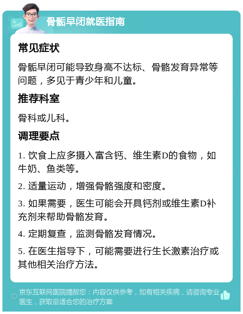 骨骺早闭就医指南 常见症状 骨骺早闭可能导致身高不达标、骨骼发育异常等问题，多见于青少年和儿童。 推荐科室 骨科或儿科。 调理要点 1. 饮食上应多摄入富含钙、维生素D的食物，如牛奶、鱼类等。 2. 适量运动，增强骨骼强度和密度。 3. 如果需要，医生可能会开具钙剂或维生素D补充剂来帮助骨骼发育。 4. 定期复查，监测骨骼发育情况。 5. 在医生指导下，可能需要进行生长激素治疗或其他相关治疗方法。