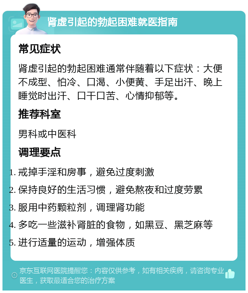 肾虚引起的勃起困难就医指南 常见症状 肾虚引起的勃起困难通常伴随着以下症状：大便不成型、怕冷、口渴、小便黄、手足出汗、晚上睡觉时出汗、口干口苦、心情抑郁等。 推荐科室 男科或中医科 调理要点 戒掉手淫和房事，避免过度刺激 保持良好的生活习惯，避免熬夜和过度劳累 服用中药颗粒剂，调理肾功能 多吃一些滋补肾脏的食物，如黑豆、黑芝麻等 进行适量的运动，增强体质