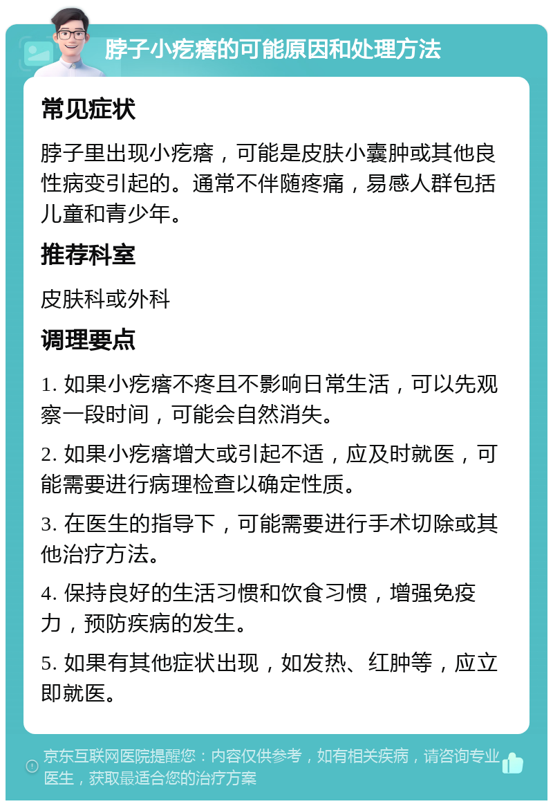 脖子小疙瘩的可能原因和处理方法 常见症状 脖子里出现小疙瘩，可能是皮肤小囊肿或其他良性病变引起的。通常不伴随疼痛，易感人群包括儿童和青少年。 推荐科室 皮肤科或外科 调理要点 1. 如果小疙瘩不疼且不影响日常生活，可以先观察一段时间，可能会自然消失。 2. 如果小疙瘩增大或引起不适，应及时就医，可能需要进行病理检查以确定性质。 3. 在医生的指导下，可能需要进行手术切除或其他治疗方法。 4. 保持良好的生活习惯和饮食习惯，增强免疫力，预防疾病的发生。 5. 如果有其他症状出现，如发热、红肿等，应立即就医。