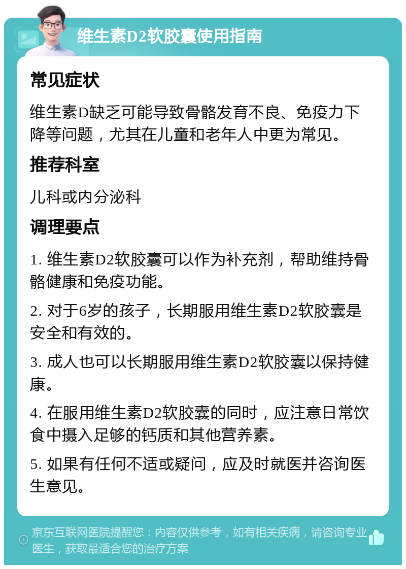 维生素D2软胶囊使用指南 常见症状 维生素D缺乏可能导致骨骼发育不良、免疫力下降等问题，尤其在儿童和老年人中更为常见。 推荐科室 儿科或内分泌科 调理要点 1. 维生素D2软胶囊可以作为补充剂，帮助维持骨骼健康和免疫功能。 2. 对于6岁的孩子，长期服用维生素D2软胶囊是安全和有效的。 3. 成人也可以长期服用维生素D2软胶囊以保持健康。 4. 在服用维生素D2软胶囊的同时，应注意日常饮食中摄入足够的钙质和其他营养素。 5. 如果有任何不适或疑问，应及时就医并咨询医生意见。