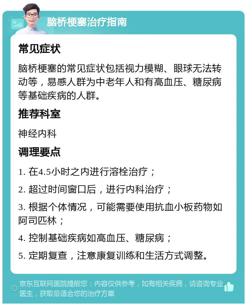 脑桥梗塞治疗指南 常见症状 脑桥梗塞的常见症状包括视力模糊、眼球无法转动等，易感人群为中老年人和有高血压、糖尿病等基础疾病的人群。 推荐科室 神经内科 调理要点 1. 在4.5小时之内进行溶栓治疗； 2. 超过时间窗口后，进行内科治疗； 3. 根据个体情况，可能需要使用抗血小板药物如阿司匹林； 4. 控制基础疾病如高血压、糖尿病； 5. 定期复查，注意康复训练和生活方式调整。