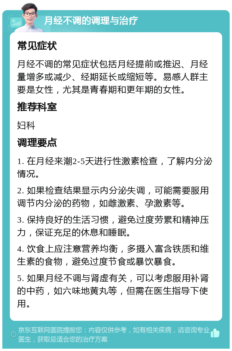 月经不调的调理与治疗 常见症状 月经不调的常见症状包括月经提前或推迟、月经量增多或减少、经期延长或缩短等。易感人群主要是女性，尤其是青春期和更年期的女性。 推荐科室 妇科 调理要点 1. 在月经来潮2-5天进行性激素检查，了解内分泌情况。 2. 如果检查结果显示内分泌失调，可能需要服用调节内分泌的药物，如雌激素、孕激素等。 3. 保持良好的生活习惯，避免过度劳累和精神压力，保证充足的休息和睡眠。 4. 饮食上应注意营养均衡，多摄入富含铁质和维生素的食物，避免过度节食或暴饮暴食。 5. 如果月经不调与肾虚有关，可以考虑服用补肾的中药，如六味地黄丸等，但需在医生指导下使用。