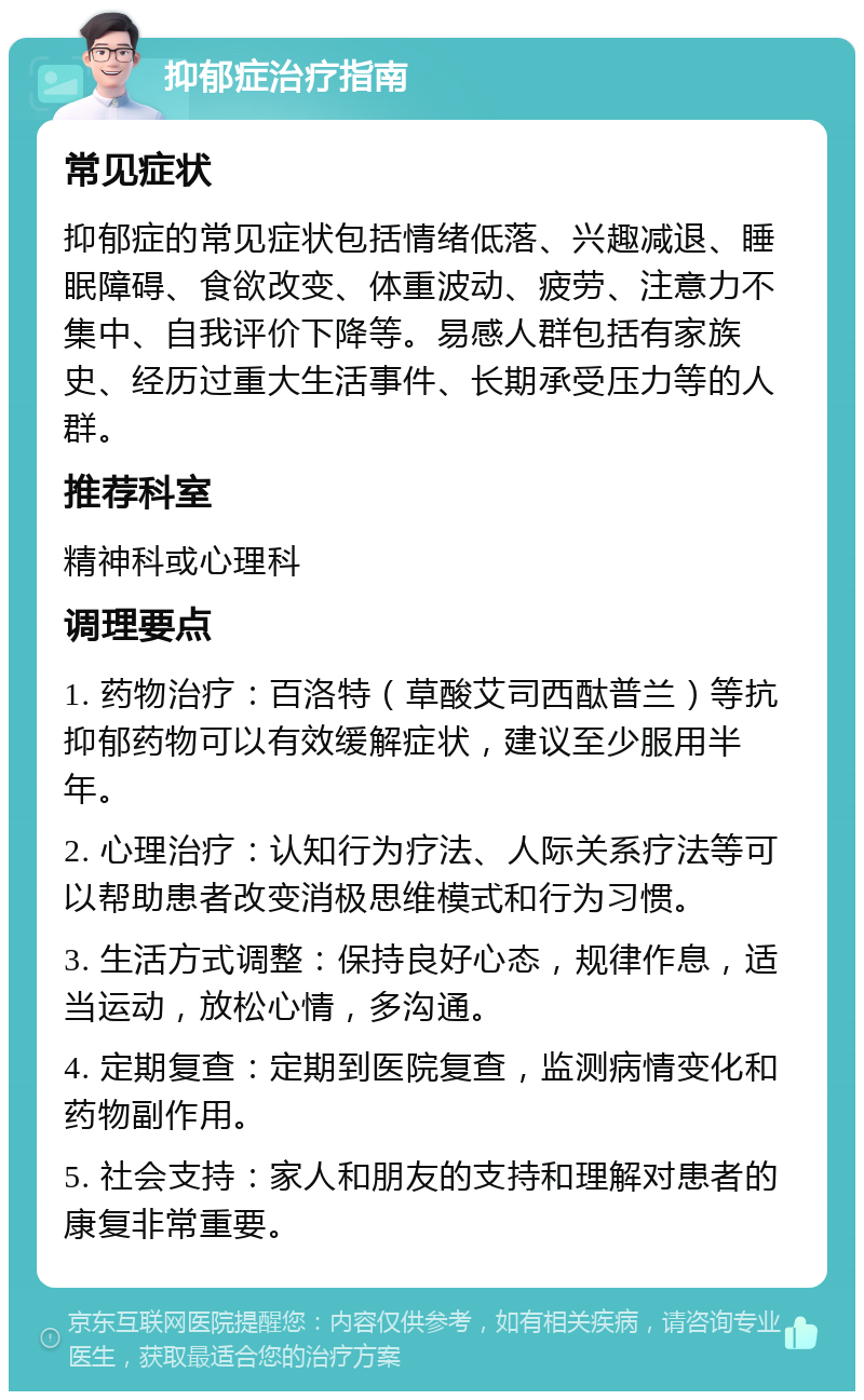 抑郁症治疗指南 常见症状 抑郁症的常见症状包括情绪低落、兴趣减退、睡眠障碍、食欲改变、体重波动、疲劳、注意力不集中、自我评价下降等。易感人群包括有家族史、经历过重大生活事件、长期承受压力等的人群。 推荐科室 精神科或心理科 调理要点 1. 药物治疗：百洛特（草酸艾司西酞普兰）等抗抑郁药物可以有效缓解症状，建议至少服用半年。 2. 心理治疗：认知行为疗法、人际关系疗法等可以帮助患者改变消极思维模式和行为习惯。 3. 生活方式调整：保持良好心态，规律作息，适当运动，放松心情，多沟通。 4. 定期复查：定期到医院复查，监测病情变化和药物副作用。 5. 社会支持：家人和朋友的支持和理解对患者的康复非常重要。