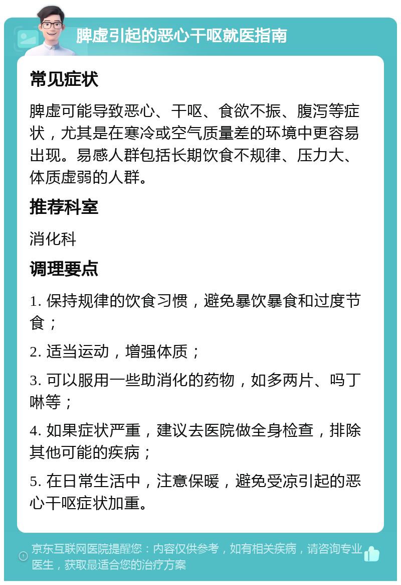 脾虚引起的恶心干呕就医指南 常见症状 脾虚可能导致恶心、干呕、食欲不振、腹泻等症状，尤其是在寒冷或空气质量差的环境中更容易出现。易感人群包括长期饮食不规律、压力大、体质虚弱的人群。 推荐科室 消化科 调理要点 1. 保持规律的饮食习惯，避免暴饮暴食和过度节食； 2. 适当运动，增强体质； 3. 可以服用一些助消化的药物，如多两片、吗丁啉等； 4. 如果症状严重，建议去医院做全身检查，排除其他可能的疾病； 5. 在日常生活中，注意保暖，避免受凉引起的恶心干呕症状加重。