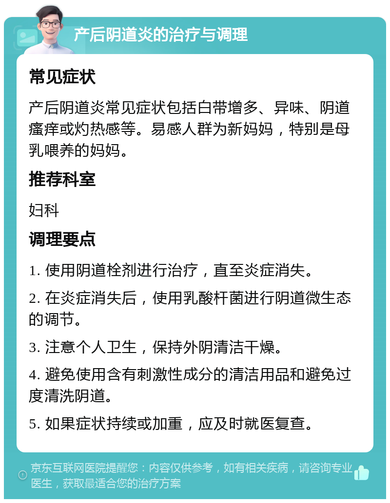 产后阴道炎的治疗与调理 常见症状 产后阴道炎常见症状包括白带增多、异味、阴道瘙痒或灼热感等。易感人群为新妈妈，特别是母乳喂养的妈妈。 推荐科室 妇科 调理要点 1. 使用阴道栓剂进行治疗，直至炎症消失。 2. 在炎症消失后，使用乳酸杆菌进行阴道微生态的调节。 3. 注意个人卫生，保持外阴清洁干燥。 4. 避免使用含有刺激性成分的清洁用品和避免过度清洗阴道。 5. 如果症状持续或加重，应及时就医复查。