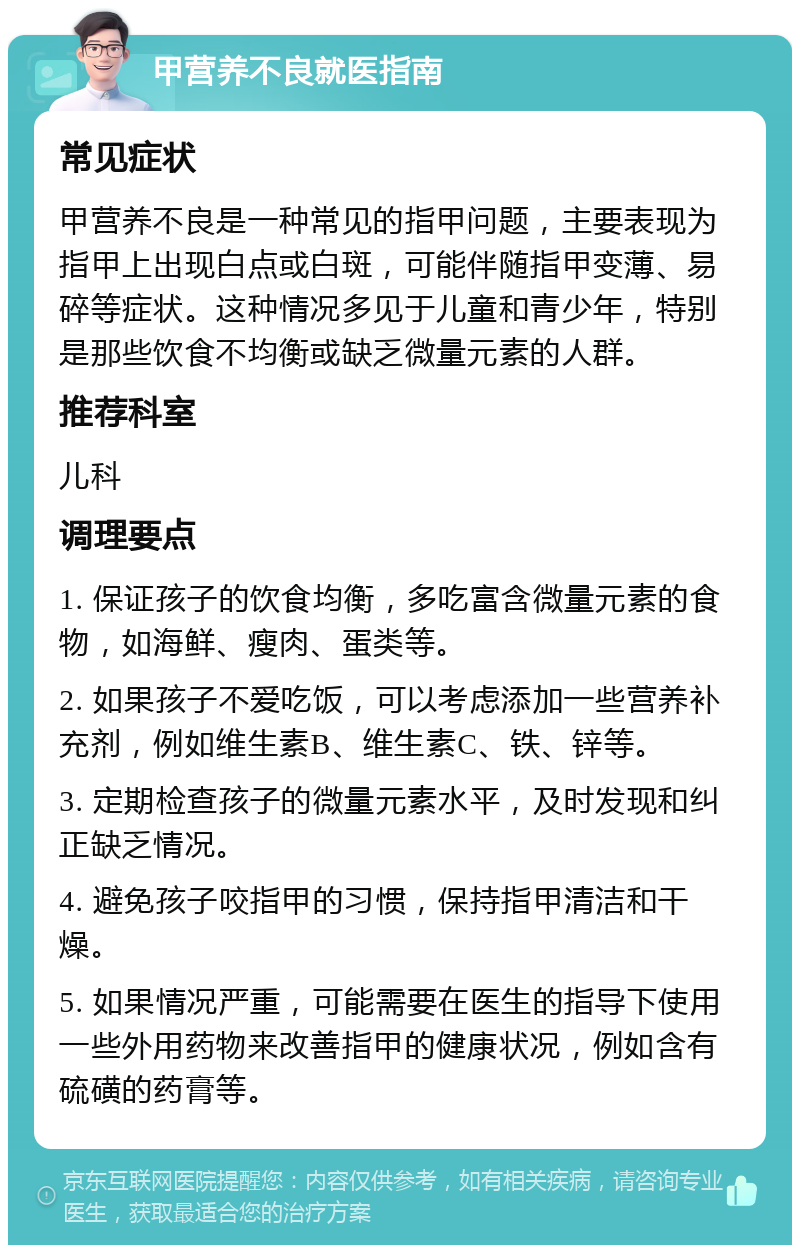 甲营养不良就医指南 常见症状 甲营养不良是一种常见的指甲问题，主要表现为指甲上出现白点或白斑，可能伴随指甲变薄、易碎等症状。这种情况多见于儿童和青少年，特别是那些饮食不均衡或缺乏微量元素的人群。 推荐科室 儿科 调理要点 1. 保证孩子的饮食均衡，多吃富含微量元素的食物，如海鲜、瘦肉、蛋类等。 2. 如果孩子不爱吃饭，可以考虑添加一些营养补充剂，例如维生素B、维生素C、铁、锌等。 3. 定期检查孩子的微量元素水平，及时发现和纠正缺乏情况。 4. 避免孩子咬指甲的习惯，保持指甲清洁和干燥。 5. 如果情况严重，可能需要在医生的指导下使用一些外用药物来改善指甲的健康状况，例如含有硫磺的药膏等。