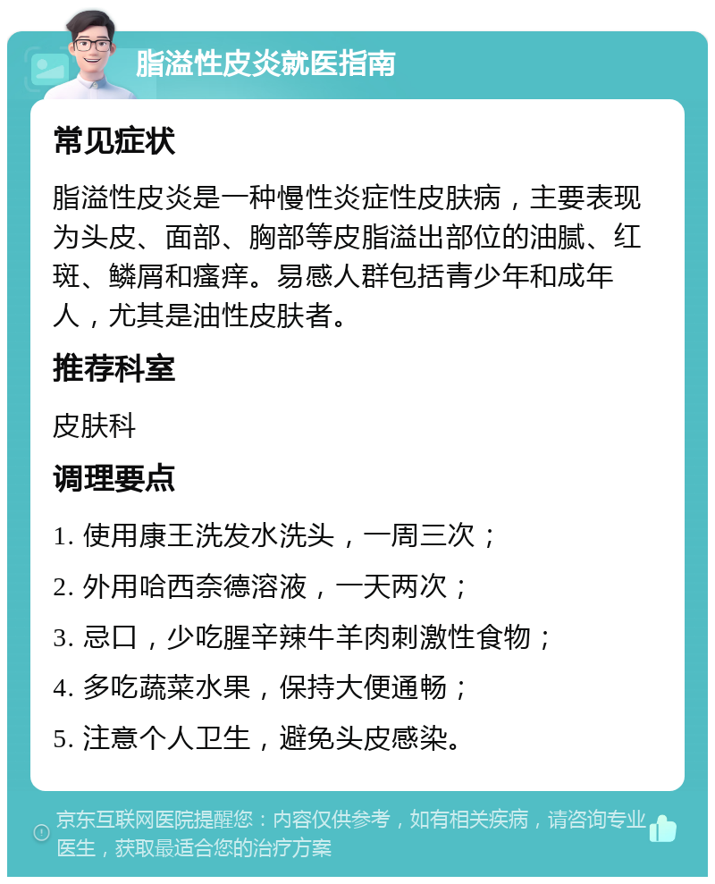 脂溢性皮炎就医指南 常见症状 脂溢性皮炎是一种慢性炎症性皮肤病，主要表现为头皮、面部、胸部等皮脂溢出部位的油腻、红斑、鳞屑和瘙痒。易感人群包括青少年和成年人，尤其是油性皮肤者。 推荐科室 皮肤科 调理要点 1. 使用康王洗发水洗头，一周三次； 2. 外用哈西奈德溶液，一天两次； 3. 忌口，少吃腥辛辣牛羊肉刺激性食物； 4. 多吃蔬菜水果，保持大便通畅； 5. 注意个人卫生，避免头皮感染。