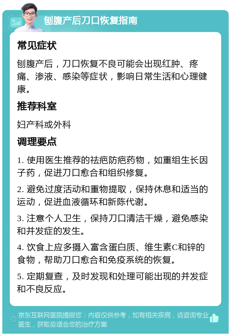 刨腹产后刀口恢复指南 常见症状 刨腹产后，刀口恢复不良可能会出现红肿、疼痛、渗液、感染等症状，影响日常生活和心理健康。 推荐科室 妇产科或外科 调理要点 1. 使用医生推荐的祛疤防疤药物，如重组生长因子药，促进刀口愈合和组织修复。 2. 避免过度活动和重物提取，保持休息和适当的运动，促进血液循环和新陈代谢。 3. 注意个人卫生，保持刀口清洁干燥，避免感染和并发症的发生。 4. 饮食上应多摄入富含蛋白质、维生素C和锌的食物，帮助刀口愈合和免疫系统的恢复。 5. 定期复查，及时发现和处理可能出现的并发症和不良反应。