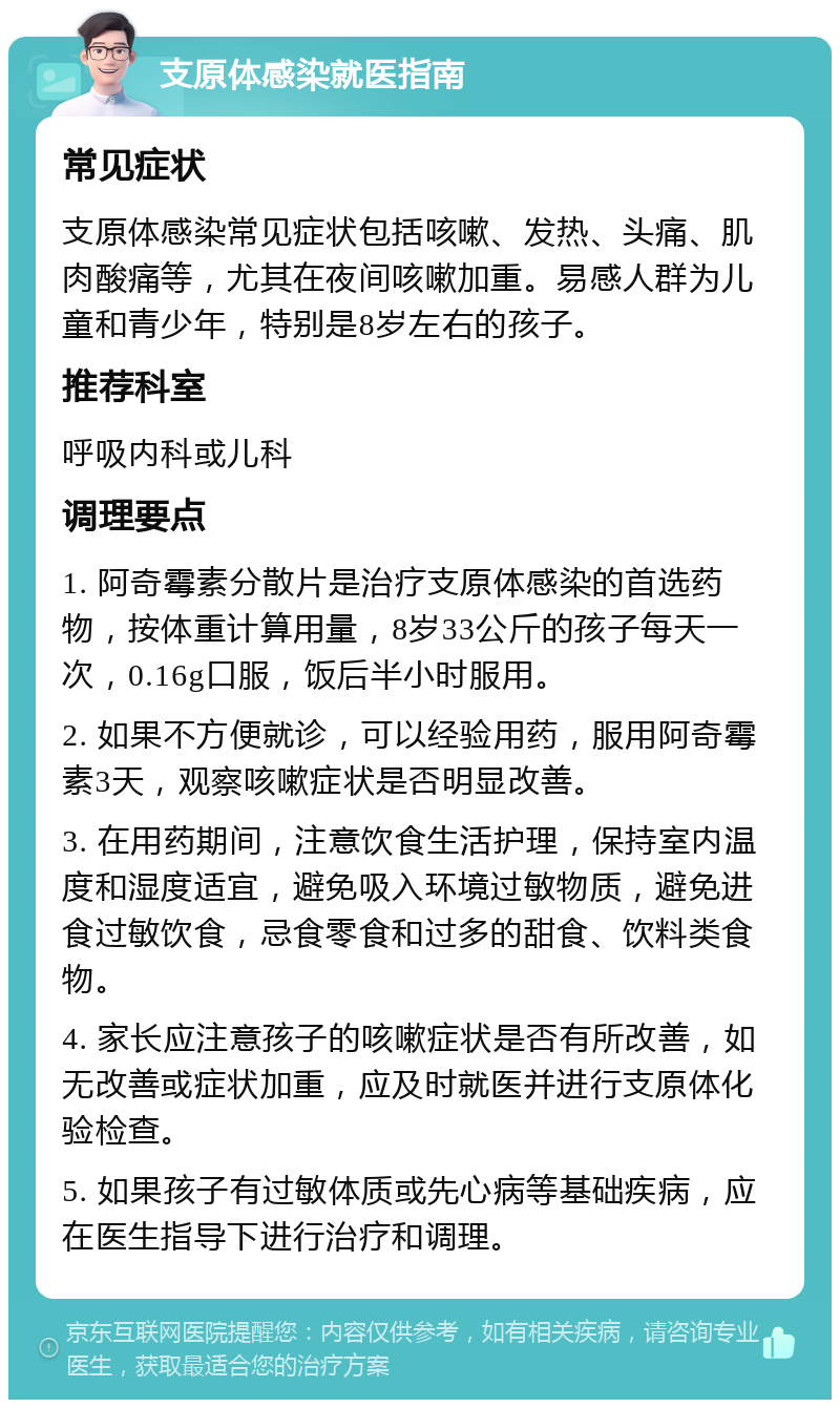 支原体感染就医指南 常见症状 支原体感染常见症状包括咳嗽、发热、头痛、肌肉酸痛等，尤其在夜间咳嗽加重。易感人群为儿童和青少年，特别是8岁左右的孩子。 推荐科室 呼吸内科或儿科 调理要点 1. 阿奇霉素分散片是治疗支原体感染的首选药物，按体重计算用量，8岁33公斤的孩子每天一次，0.16g口服，饭后半小时服用。 2. 如果不方便就诊，可以经验用药，服用阿奇霉素3天，观察咳嗽症状是否明显改善。 3. 在用药期间，注意饮食生活护理，保持室内温度和湿度适宜，避免吸入环境过敏物质，避免进食过敏饮食，忌食零食和过多的甜食、饮料类食物。 4. 家长应注意孩子的咳嗽症状是否有所改善，如无改善或症状加重，应及时就医并进行支原体化验检查。 5. 如果孩子有过敏体质或先心病等基础疾病，应在医生指导下进行治疗和调理。