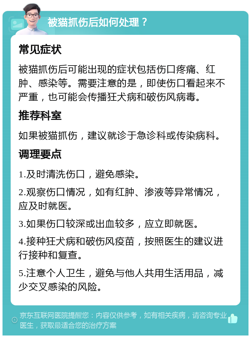 被猫抓伤后如何处理？ 常见症状 被猫抓伤后可能出现的症状包括伤口疼痛、红肿、感染等。需要注意的是，即使伤口看起来不严重，也可能会传播狂犬病和破伤风病毒。 推荐科室 如果被猫抓伤，建议就诊于急诊科或传染病科。 调理要点 1.及时清洗伤口，避免感染。 2.观察伤口情况，如有红肿、渗液等异常情况，应及时就医。 3.如果伤口较深或出血较多，应立即就医。 4.接种狂犬病和破伤风疫苗，按照医生的建议进行接种和复查。 5.注意个人卫生，避免与他人共用生活用品，减少交叉感染的风险。