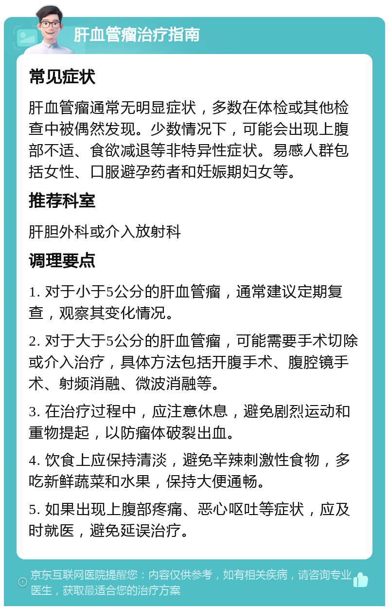 肝血管瘤治疗指南 常见症状 肝血管瘤通常无明显症状，多数在体检或其他检查中被偶然发现。少数情况下，可能会出现上腹部不适、食欲减退等非特异性症状。易感人群包括女性、口服避孕药者和妊娠期妇女等。 推荐科室 肝胆外科或介入放射科 调理要点 1. 对于小于5公分的肝血管瘤，通常建议定期复查，观察其变化情况。 2. 对于大于5公分的肝血管瘤，可能需要手术切除或介入治疗，具体方法包括开腹手术、腹腔镜手术、射频消融、微波消融等。 3. 在治疗过程中，应注意休息，避免剧烈运动和重物提起，以防瘤体破裂出血。 4. 饮食上应保持清淡，避免辛辣刺激性食物，多吃新鲜蔬菜和水果，保持大便通畅。 5. 如果出现上腹部疼痛、恶心呕吐等症状，应及时就医，避免延误治疗。