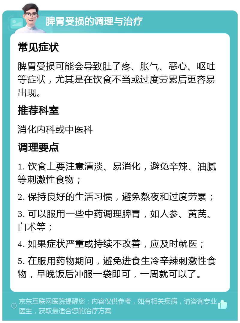 脾胃受损的调理与治疗 常见症状 脾胃受损可能会导致肚子疼、胀气、恶心、呕吐等症状，尤其是在饮食不当或过度劳累后更容易出现。 推荐科室 消化内科或中医科 调理要点 1. 饮食上要注意清淡、易消化，避免辛辣、油腻等刺激性食物； 2. 保持良好的生活习惯，避免熬夜和过度劳累； 3. 可以服用一些中药调理脾胃，如人参、黄芪、白术等； 4. 如果症状严重或持续不改善，应及时就医； 5. 在服用药物期间，避免进食生冷辛辣刺激性食物，早晚饭后冲服一袋即可，一周就可以了。