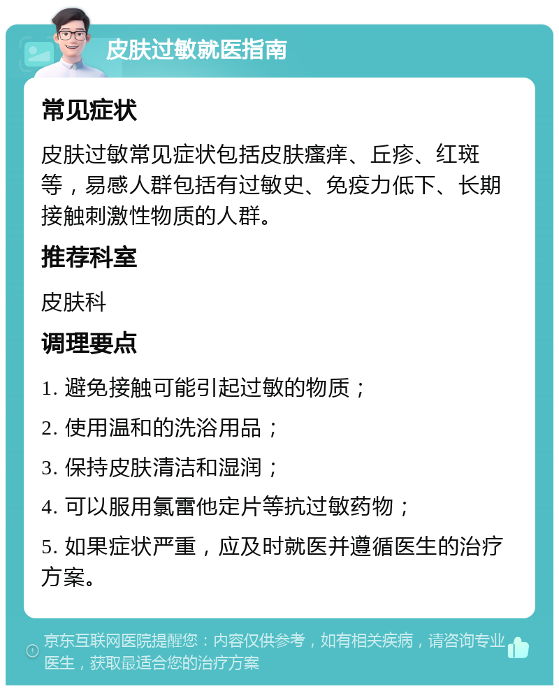 皮肤过敏就医指南 常见症状 皮肤过敏常见症状包括皮肤瘙痒、丘疹、红斑等，易感人群包括有过敏史、免疫力低下、长期接触刺激性物质的人群。 推荐科室 皮肤科 调理要点 1. 避免接触可能引起过敏的物质； 2. 使用温和的洗浴用品； 3. 保持皮肤清洁和湿润； 4. 可以服用氯雷他定片等抗过敏药物； 5. 如果症状严重，应及时就医并遵循医生的治疗方案。