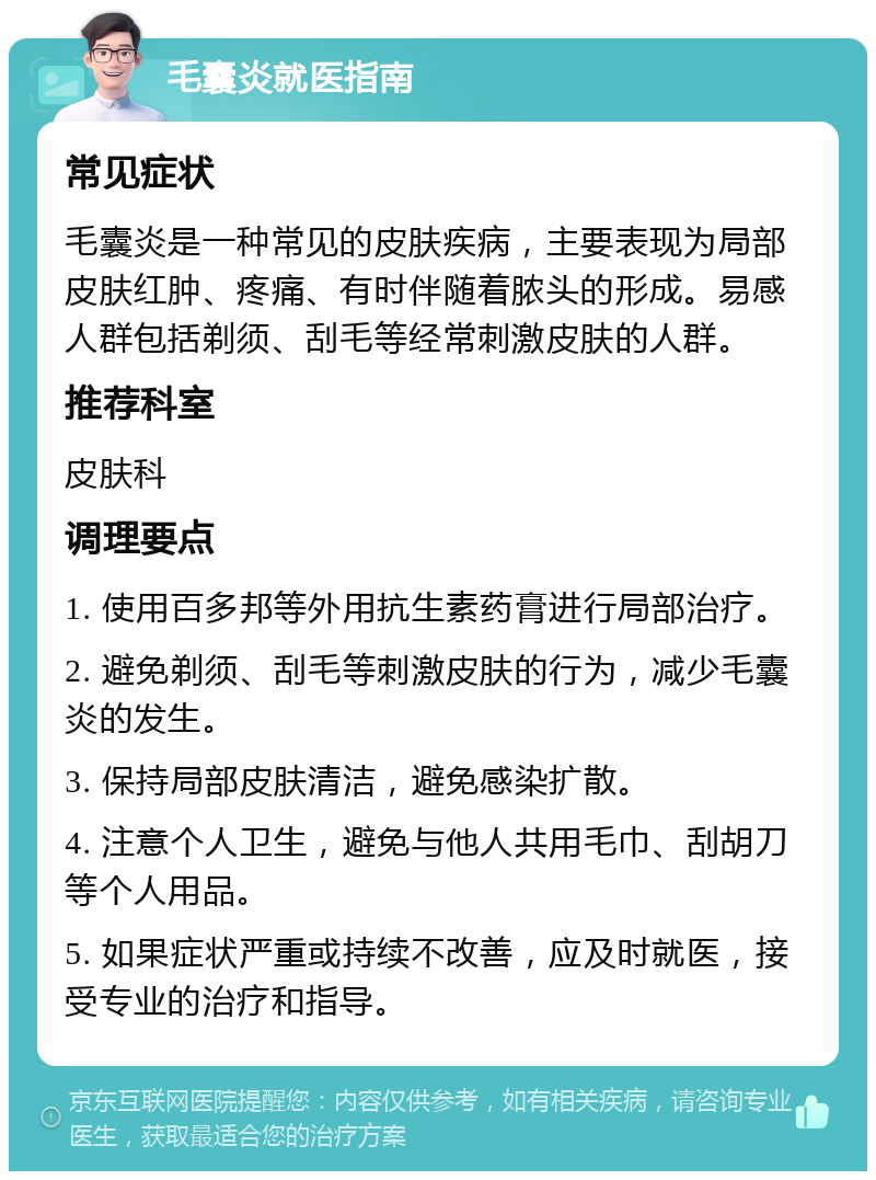 毛囊炎就医指南 常见症状 毛囊炎是一种常见的皮肤疾病，主要表现为局部皮肤红肿、疼痛、有时伴随着脓头的形成。易感人群包括剃须、刮毛等经常刺激皮肤的人群。 推荐科室 皮肤科 调理要点 1. 使用百多邦等外用抗生素药膏进行局部治疗。 2. 避免剃须、刮毛等刺激皮肤的行为，减少毛囊炎的发生。 3. 保持局部皮肤清洁，避免感染扩散。 4. 注意个人卫生，避免与他人共用毛巾、刮胡刀等个人用品。 5. 如果症状严重或持续不改善，应及时就医，接受专业的治疗和指导。