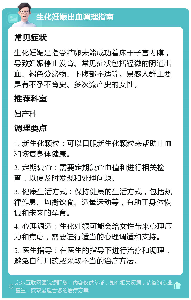 生化妊娠出血调理指南 常见症状 生化妊娠是指受精卵未能成功着床于子宫内膜，导致妊娠停止发育。常见症状包括轻微的阴道出血、褐色分泌物、下腹部不适等。易感人群主要是有不孕不育史、多次流产史的女性。 推荐科室 妇产科 调理要点 1. 新生化颗粒：可以口服新生化颗粒来帮助止血和恢复身体健康。 2. 定期复查：需要定期复查血值和进行相关检查，以便及时发现和处理问题。 3. 健康生活方式：保持健康的生活方式，包括规律作息、均衡饮食、适量运动等，有助于身体恢复和未来的孕育。 4. 心理调适：生化妊娠可能会给女性带来心理压力和焦虑，需要进行适当的心理调适和支持。 5. 医生指导：在医生的指导下进行治疗和调理，避免自行用药或采取不当的治疗方法。