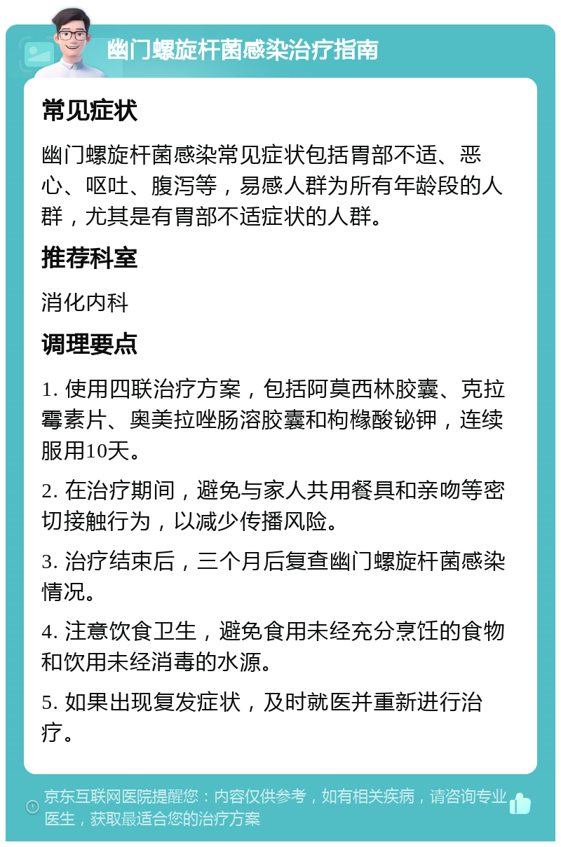 幽门螺旋杆菌感染治疗指南 常见症状 幽门螺旋杆菌感染常见症状包括胃部不适、恶心、呕吐、腹泻等，易感人群为所有年龄段的人群，尤其是有胃部不适症状的人群。 推荐科室 消化内科 调理要点 1. 使用四联治疗方案，包括阿莫西林胶囊、克拉霉素片、奥美拉唑肠溶胶囊和枸橼酸铋钾，连续服用10天。 2. 在治疗期间，避免与家人共用餐具和亲吻等密切接触行为，以减少传播风险。 3. 治疗结束后，三个月后复查幽门螺旋杆菌感染情况。 4. 注意饮食卫生，避免食用未经充分烹饪的食物和饮用未经消毒的水源。 5. 如果出现复发症状，及时就医并重新进行治疗。