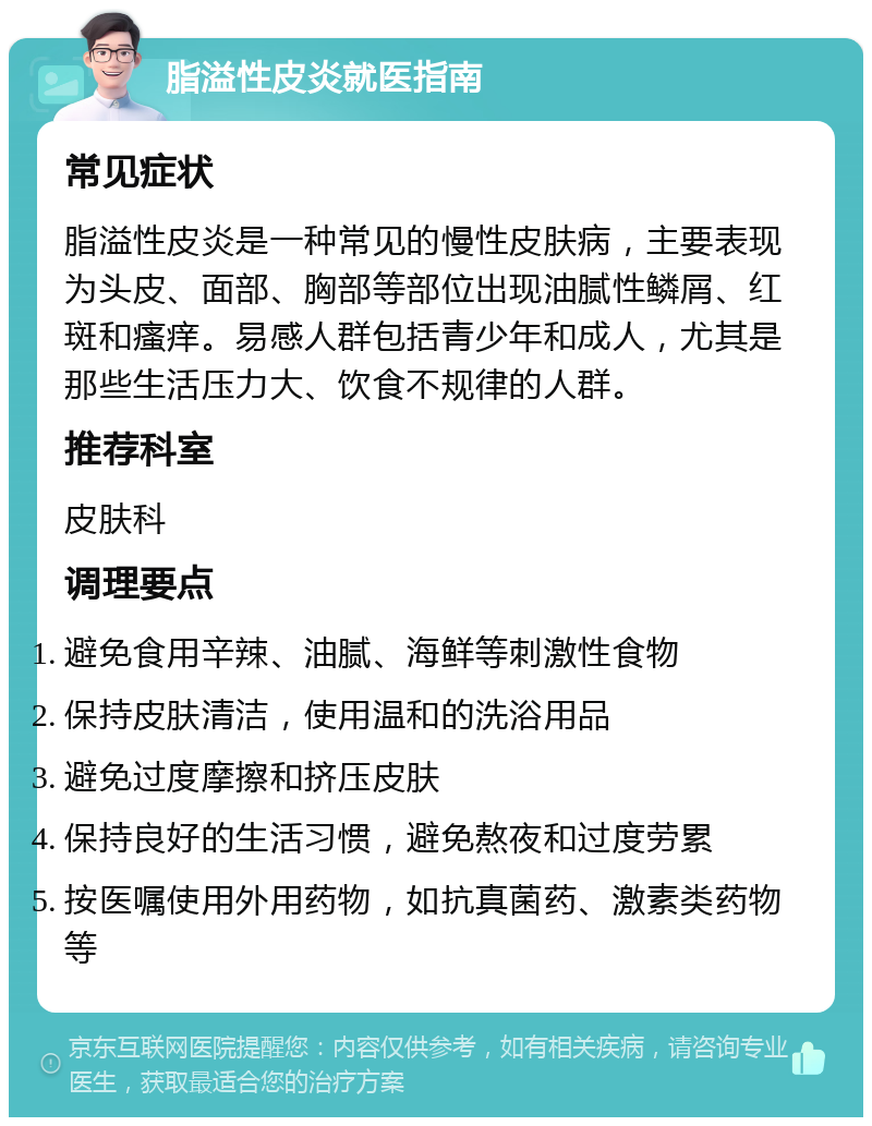 脂溢性皮炎就医指南 常见症状 脂溢性皮炎是一种常见的慢性皮肤病，主要表现为头皮、面部、胸部等部位出现油腻性鳞屑、红斑和瘙痒。易感人群包括青少年和成人，尤其是那些生活压力大、饮食不规律的人群。 推荐科室 皮肤科 调理要点 避免食用辛辣、油腻、海鲜等刺激性食物 保持皮肤清洁，使用温和的洗浴用品 避免过度摩擦和挤压皮肤 保持良好的生活习惯，避免熬夜和过度劳累 按医嘱使用外用药物，如抗真菌药、激素类药物等