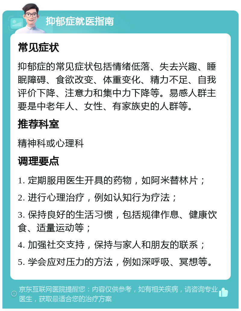 抑郁症就医指南 常见症状 抑郁症的常见症状包括情绪低落、失去兴趣、睡眠障碍、食欲改变、体重变化、精力不足、自我评价下降、注意力和集中力下降等。易感人群主要是中老年人、女性、有家族史的人群等。 推荐科室 精神科或心理科 调理要点 1. 定期服用医生开具的药物，如阿米替林片； 2. 进行心理治疗，例如认知行为疗法； 3. 保持良好的生活习惯，包括规律作息、健康饮食、适量运动等； 4. 加强社交支持，保持与家人和朋友的联系； 5. 学会应对压力的方法，例如深呼吸、冥想等。