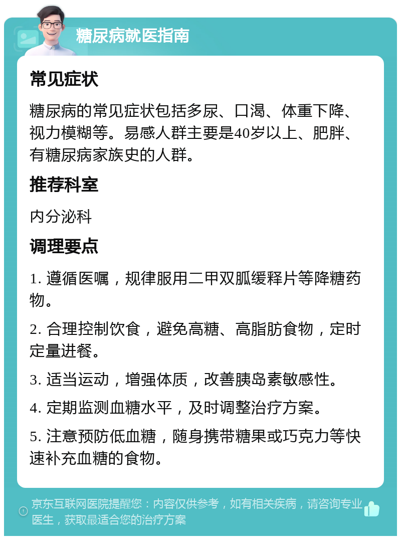 糖尿病就医指南 常见症状 糖尿病的常见症状包括多尿、口渴、体重下降、视力模糊等。易感人群主要是40岁以上、肥胖、有糖尿病家族史的人群。 推荐科室 内分泌科 调理要点 1. 遵循医嘱，规律服用二甲双胍缓释片等降糖药物。 2. 合理控制饮食，避免高糖、高脂肪食物，定时定量进餐。 3. 适当运动，增强体质，改善胰岛素敏感性。 4. 定期监测血糖水平，及时调整治疗方案。 5. 注意预防低血糖，随身携带糖果或巧克力等快速补充血糖的食物。