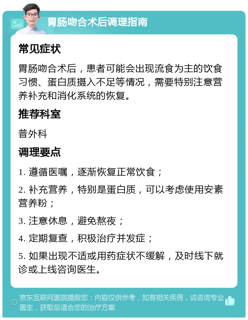 胃肠吻合术后调理指南 常见症状 胃肠吻合术后，患者可能会出现流食为主的饮食习惯、蛋白质摄入不足等情况，需要特别注意营养补充和消化系统的恢复。 推荐科室 普外科 调理要点 1. 遵循医嘱，逐渐恢复正常饮食； 2. 补充营养，特别是蛋白质，可以考虑使用安素营养粉； 3. 注意休息，避免熬夜； 4. 定期复查，积极治疗并发症； 5. 如果出现不适或用药症状不缓解，及时线下就诊或上线咨询医生。