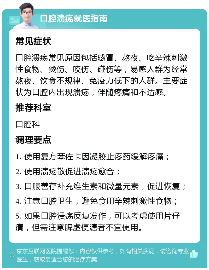 口腔溃疡就医指南 常见症状 口腔溃疡常见原因包括感冒、熬夜、吃辛辣刺激性食物、烫伤、咬伤、碰伤等，易感人群为经常熬夜、饮食不规律、免疫力低下的人群。主要症状为口腔内出现溃疡，伴随疼痛和不适感。 推荐科室 口腔科 调理要点 1. 使用复方苯佐卡因凝胶止疼药缓解疼痛； 2. 使用溃疡散促进溃疡愈合； 3. 口服善存补充维生素和微量元素，促进恢复； 4. 注意口腔卫生，避免食用辛辣刺激性食物； 5. 如果口腔溃疡反复发作，可以考虑使用片仔癀，但需注意脾虚便溏者不宜使用。