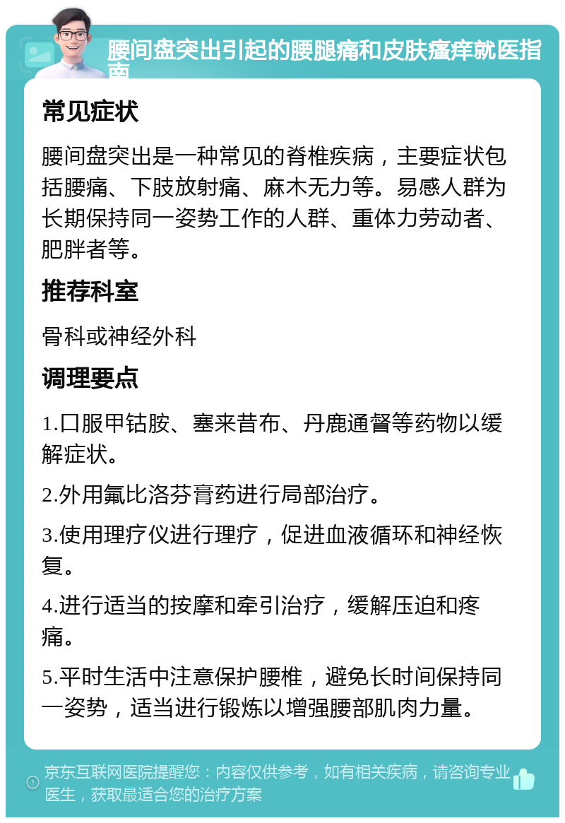 腰间盘突出引起的腰腿痛和皮肤瘙痒就医指南 常见症状 腰间盘突出是一种常见的脊椎疾病，主要症状包括腰痛、下肢放射痛、麻木无力等。易感人群为长期保持同一姿势工作的人群、重体力劳动者、肥胖者等。 推荐科室 骨科或神经外科 调理要点 1.口服甲钴胺、塞来昔布、丹鹿通督等药物以缓解症状。 2.外用氟比洛芬膏药进行局部治疗。 3.使用理疗仪进行理疗，促进血液循环和神经恢复。 4.进行适当的按摩和牵引治疗，缓解压迫和疼痛。 5.平时生活中注意保护腰椎，避免长时间保持同一姿势，适当进行锻炼以增强腰部肌肉力量。