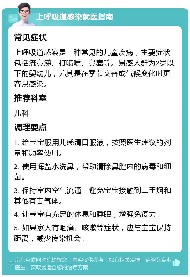 上呼吸道感染就医指南 常见症状 上呼吸道感染是一种常见的儿童疾病，主要症状包括流鼻涕、打喷嚏、鼻塞等。易感人群为2岁以下的婴幼儿，尤其是在季节交替或气候变化时更容易感染。 推荐科室 儿科 调理要点 1. 给宝宝服用儿感清口服液，按照医生建议的剂量和频率使用。 2. 使用海盐水洗鼻，帮助清除鼻腔内的病毒和细菌。 3. 保持室内空气流通，避免宝宝接触到二手烟和其他有害气体。 4. 让宝宝有充足的休息和睡眠，增强免疫力。 5. 如果家人有咽痛、咳嗽等症状，应与宝宝保持距离，减少传染机会。