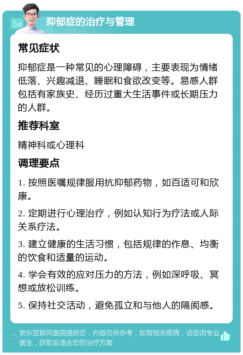 抑郁症的治疗与管理 常见症状 抑郁症是一种常见的心理障碍，主要表现为情绪低落、兴趣减退、睡眠和食欲改变等。易感人群包括有家族史、经历过重大生活事件或长期压力的人群。 推荐科室 精神科或心理科 调理要点 1. 按照医嘱规律服用抗抑郁药物，如百适可和欣康。 2. 定期进行心理治疗，例如认知行为疗法或人际关系疗法。 3. 建立健康的生活习惯，包括规律的作息、均衡的饮食和适量的运动。 4. 学会有效的应对压力的方法，例如深呼吸、冥想或放松训练。 5. 保持社交活动，避免孤立和与他人的隔阂感。