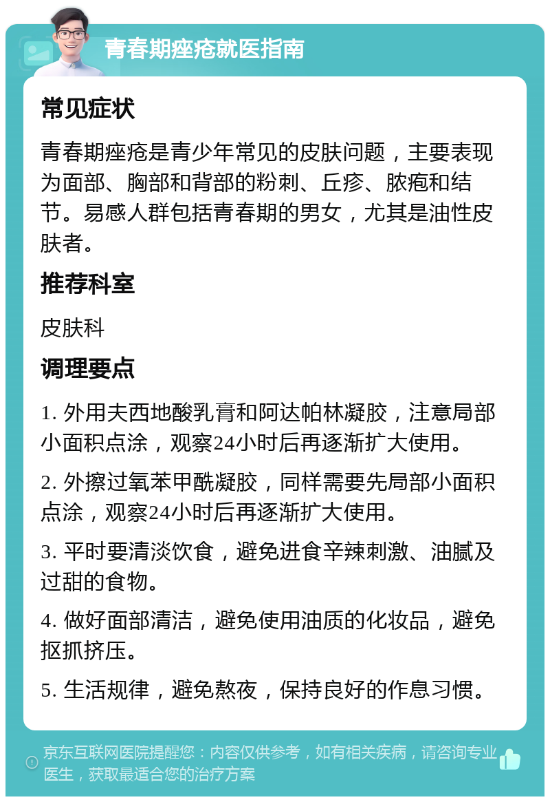 青春期痤疮就医指南 常见症状 青春期痤疮是青少年常见的皮肤问题，主要表现为面部、胸部和背部的粉刺、丘疹、脓疱和结节。易感人群包括青春期的男女，尤其是油性皮肤者。 推荐科室 皮肤科 调理要点 1. 外用夫西地酸乳膏和阿达帕林凝胶，注意局部小面积点涂，观察24小时后再逐渐扩大使用。 2. 外擦过氧苯甲酰凝胶，同样需要先局部小面积点涂，观察24小时后再逐渐扩大使用。 3. 平时要清淡饮食，避免进食辛辣刺激、油腻及过甜的食物。 4. 做好面部清洁，避免使用油质的化妆品，避免抠抓挤压。 5. 生活规律，避免熬夜，保持良好的作息习惯。