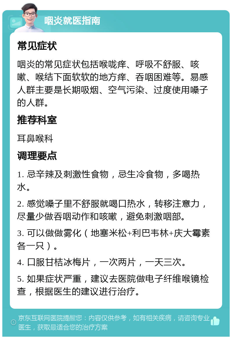 咽炎就医指南 常见症状 咽炎的常见症状包括喉咙痒、呼吸不舒服、咳嗽、喉结下面软软的地方痒、吞咽困难等。易感人群主要是长期吸烟、空气污染、过度使用嗓子的人群。 推荐科室 耳鼻喉科 调理要点 1. 忌辛辣及刺激性食物，忌生冷食物，多喝热水。 2. 感觉嗓子里不舒服就喝口热水，转移注意力，尽量少做吞咽动作和咳嗽，避免刺激咽部。 3. 可以做做雾化（地塞米松+利巴韦林+庆大霉素各一只）。 4. 口服甘桔冰梅片，一次两片，一天三次。 5. 如果症状严重，建议去医院做电子纤维喉镜检查，根据医生的建议进行治疗。