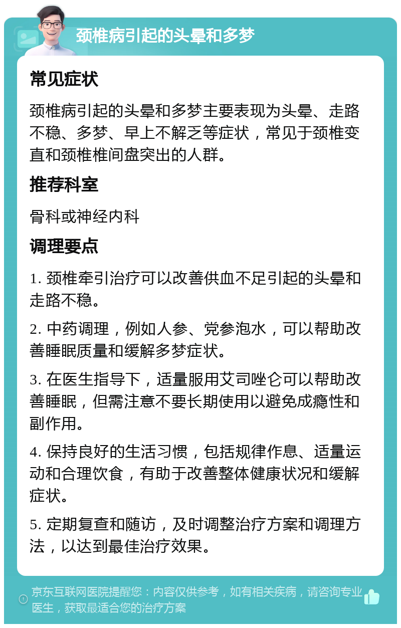 颈椎病引起的头晕和多梦 常见症状 颈椎病引起的头晕和多梦主要表现为头晕、走路不稳、多梦、早上不解乏等症状，常见于颈椎变直和颈椎椎间盘突出的人群。 推荐科室 骨科或神经内科 调理要点 1. 颈椎牵引治疗可以改善供血不足引起的头晕和走路不稳。 2. 中药调理，例如人参、党参泡水，可以帮助改善睡眠质量和缓解多梦症状。 3. 在医生指导下，适量服用艾司唑仑可以帮助改善睡眠，但需注意不要长期使用以避免成瘾性和副作用。 4. 保持良好的生活习惯，包括规律作息、适量运动和合理饮食，有助于改善整体健康状况和缓解症状。 5. 定期复查和随访，及时调整治疗方案和调理方法，以达到最佳治疗效果。