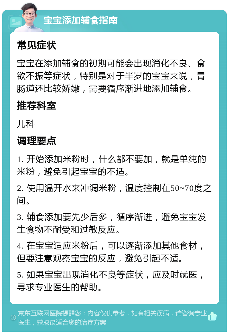 宝宝添加辅食指南 常见症状 宝宝在添加辅食的初期可能会出现消化不良、食欲不振等症状，特别是对于半岁的宝宝来说，胃肠道还比较娇嫩，需要循序渐进地添加辅食。 推荐科室 儿科 调理要点 1. 开始添加米粉时，什么都不要加，就是单纯的米粉，避免引起宝宝的不适。 2. 使用温开水来冲调米粉，温度控制在50~70度之间。 3. 辅食添加要先少后多，循序渐进，避免宝宝发生食物不耐受和过敏反应。 4. 在宝宝适应米粉后，可以逐渐添加其他食材，但要注意观察宝宝的反应，避免引起不适。 5. 如果宝宝出现消化不良等症状，应及时就医，寻求专业医生的帮助。