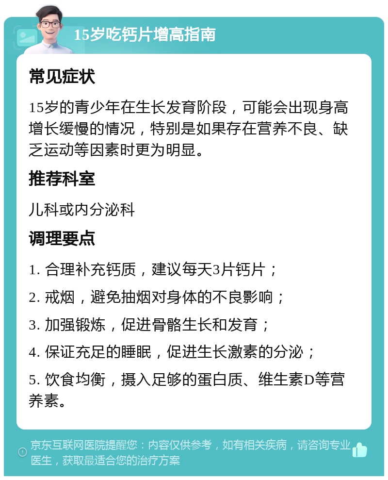 15岁吃钙片增高指南 常见症状 15岁的青少年在生长发育阶段，可能会出现身高增长缓慢的情况，特别是如果存在营养不良、缺乏运动等因素时更为明显。 推荐科室 儿科或内分泌科 调理要点 1. 合理补充钙质，建议每天3片钙片； 2. 戒烟，避免抽烟对身体的不良影响； 3. 加强锻炼，促进骨骼生长和发育； 4. 保证充足的睡眠，促进生长激素的分泌； 5. 饮食均衡，摄入足够的蛋白质、维生素D等营养素。